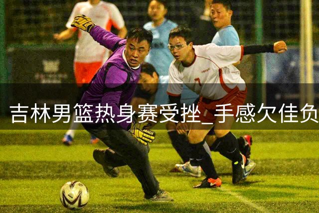 吉林男篮热身赛受挫 手感欠佳负于山东队